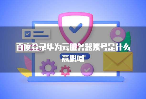 百度登录华为云服务器账号是什么意思呀