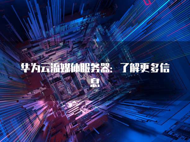 华为云流媒体服务器：了解更多信息