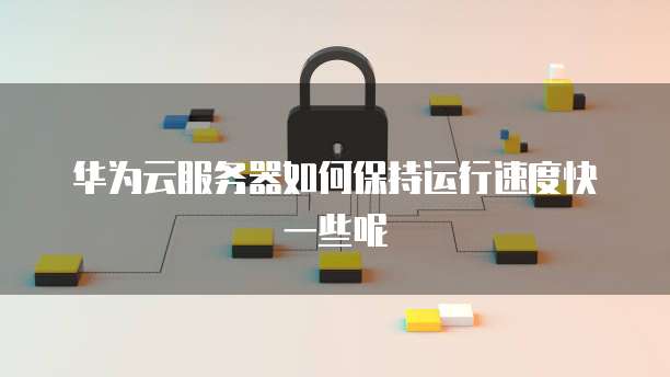 华为云服务器如何保持运行速度快一些呢