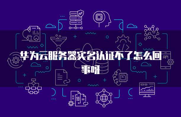 华为云服务器实名认证不了怎么回事呀