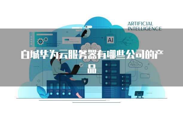 白城华为云服务器有哪些公司的产品