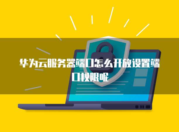 华为云服务器端口怎么开放设置端口权限呢