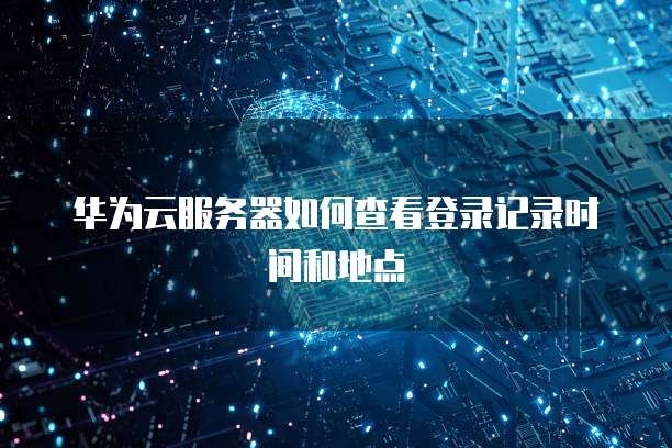 华为云服务器如何查看登录记录时间和地点