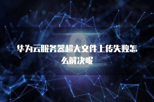 华为云服务器超大文件上传失败怎么解决呢