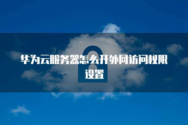 华为云服务器怎么开外网访问权限设置