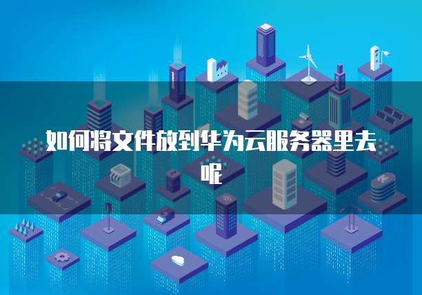 如何将文件放到华为云服务器里去呢