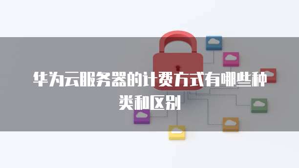 华为云服务器的计费方式有哪些种类和区别