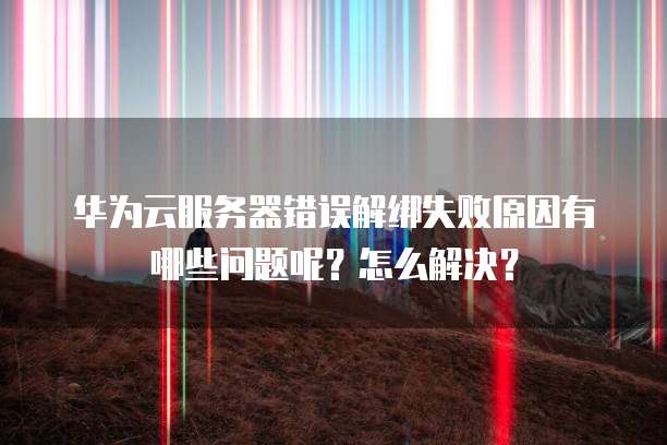 华为云服务器错误解绑失败原因有哪些问题呢？怎么解决？
