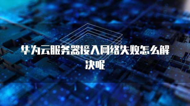 华为云服务器接入网络失败怎么解决呢