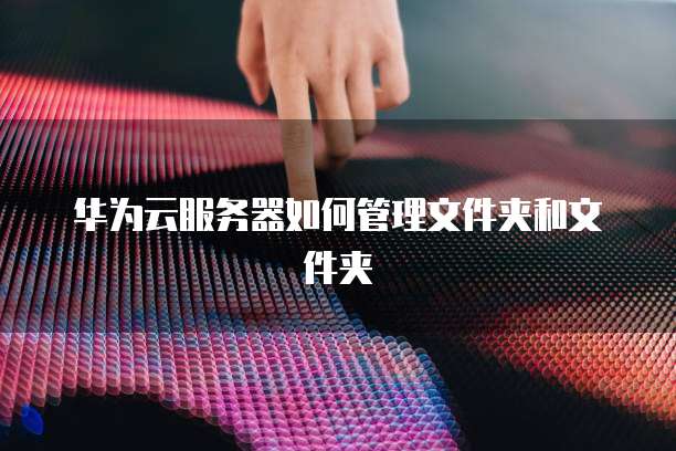 华为云服务器如何管理文件夹和文件夹