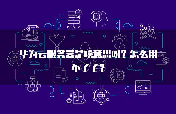 华为云服务器是啥意思呀？怎么用不了了？