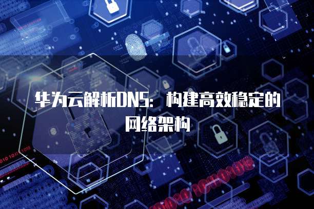 华为云解析DNS：构建高效稳定的网络架构