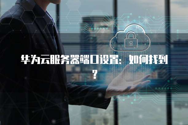华为云服务器端口设置：如何找到？