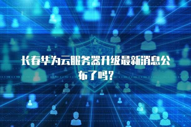 长春华为云服务器升级最新消息公布了吗？