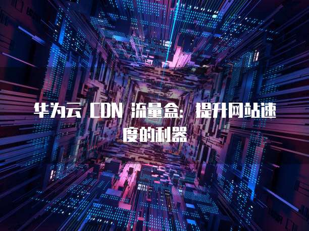 华为云 CDN 流量盒：提升网站速度的利器