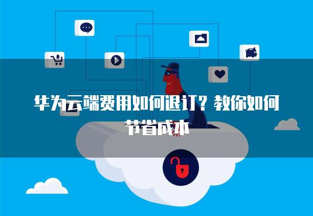 华为云端费用如何退订？教你如何节省成本
