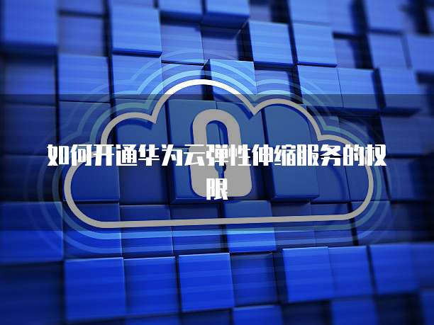 如何开通华为云弹性伸缩服务的权限