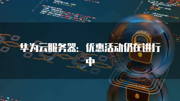 华为云服务器：优惠活动仍在进行中