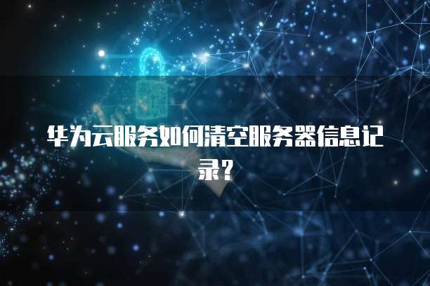 华为云服务如何清空服务器信息记录？