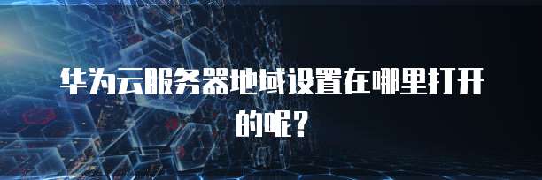 华为云服务器地域设置在哪里打开的呢？
