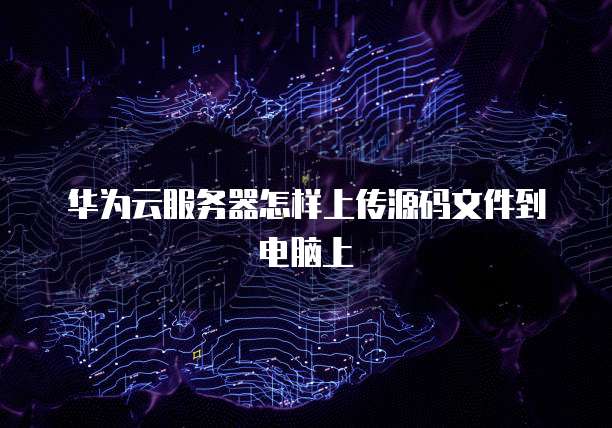 华为云服务器怎样上传源码文件到电脑上