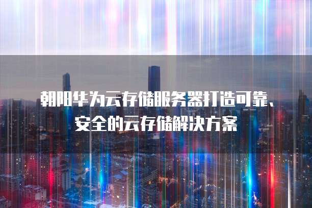 朝阳华为云存储服务器打造可靠、安全的云存储解决方案