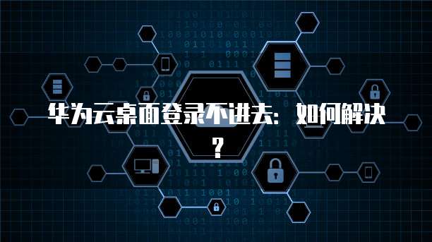 华为云桌面登录不进去：如何解决？