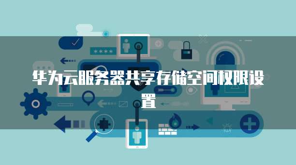 华为云服务器共享存储空间权限设置