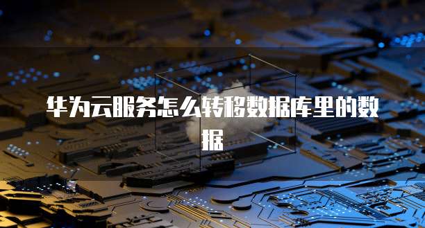 华为云服务怎么转移数据库里的数据