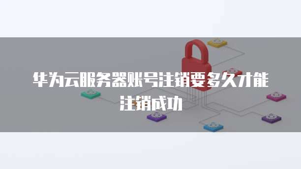 华为云服务器账号注销要多久才能注销成功