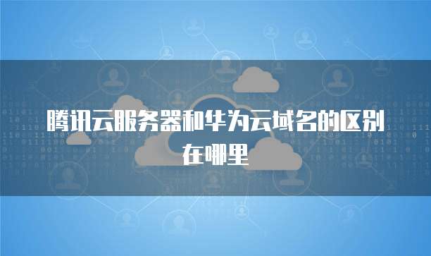 腾讯云服务器和华为云域名的区别在哪里