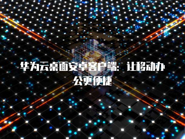 华为云桌面安卓客户端：让移动办公更便捷