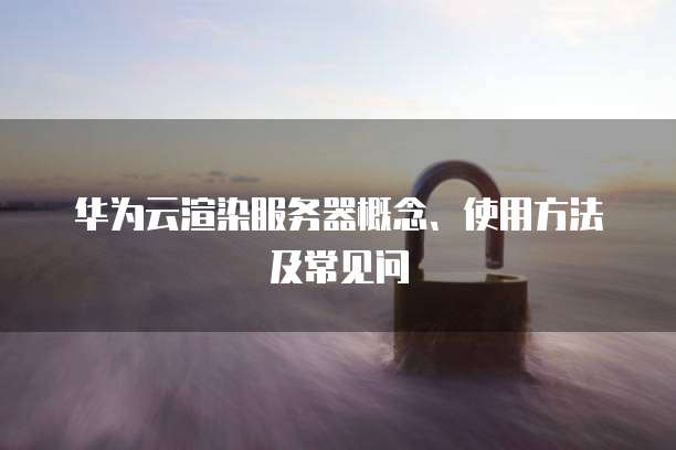 华为云渲染服务器概念、使用方法及常见问