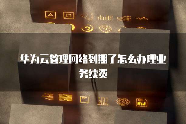 华为云管理网络到期了怎么办理业务续费
