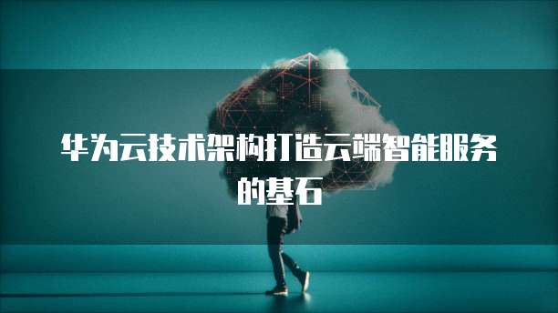 华为云技术架构打造云端智能服务的基石