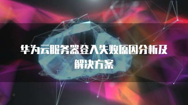 华为云服务器登入失败原因分析及解决方案