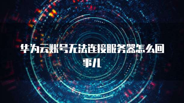 华为云账号无法连接服务器怎么回事儿