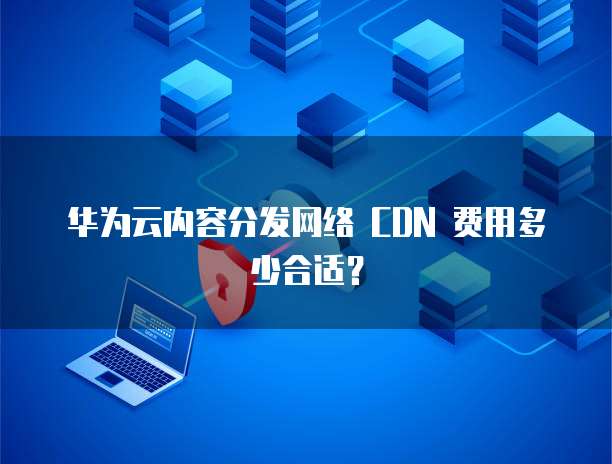 华为云内容分发网络 CDN 费用多少合适？