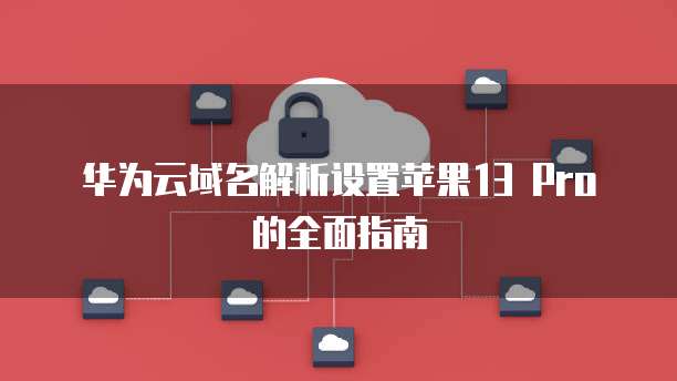 华为云域名解析设置苹果13 Pro的全面指南