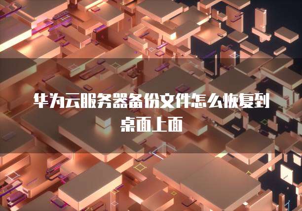 华为云服务器备份文件怎么恢复到桌面上面