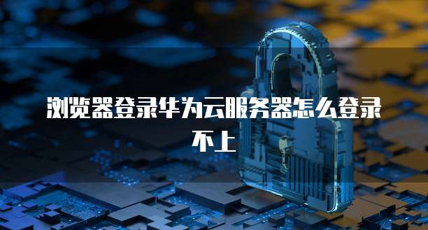 浏览器登录华为云服务器怎么登录不上
