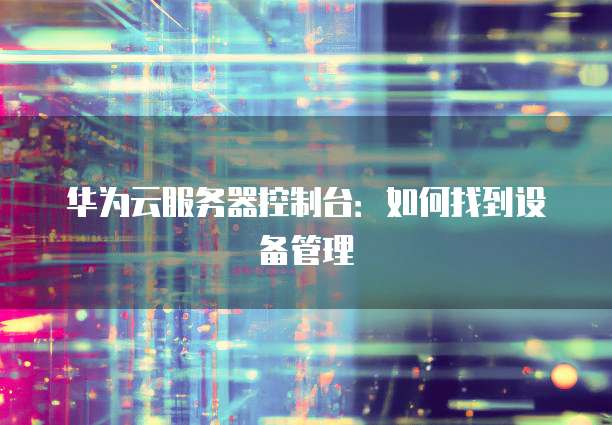 华为云服务器控制台：如何找到设备管理