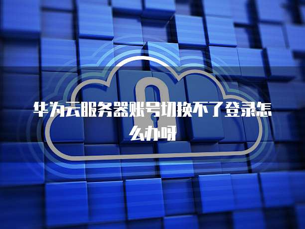 华为云服务器账号切换不了登录怎么办呀