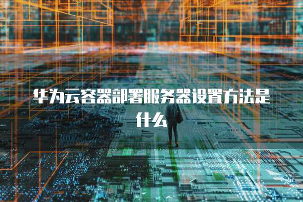 华为云容器部署服务器设置方法是什么