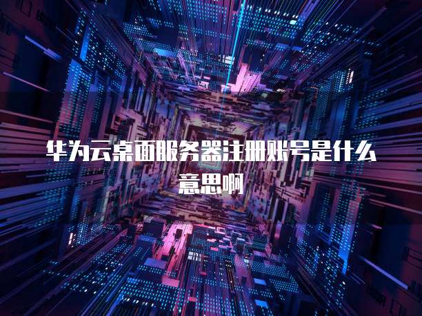 华为云桌面服务器注册账号是什么意思啊