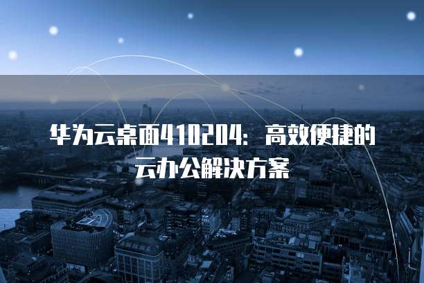 华为云桌面410204：高效便捷的云办公解决方案
