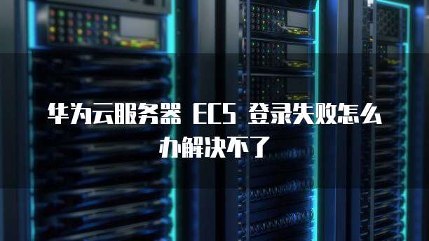 华为云服务器 ECS 登录失败怎么办解决不了