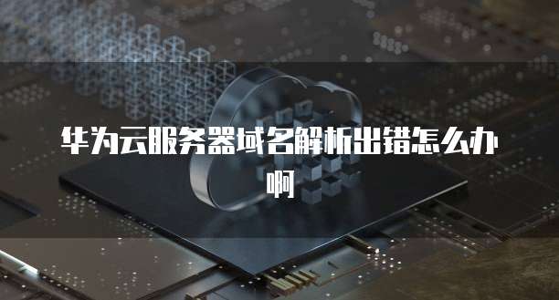 华为云服务器域名解析出错怎么办啊