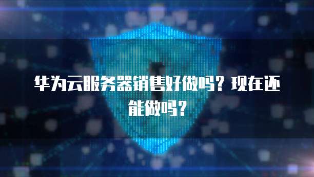 华为云服务器销售好做吗？现在还能做吗？