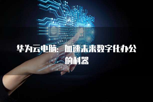 华为云电脑：加速未来数字化办公的利器